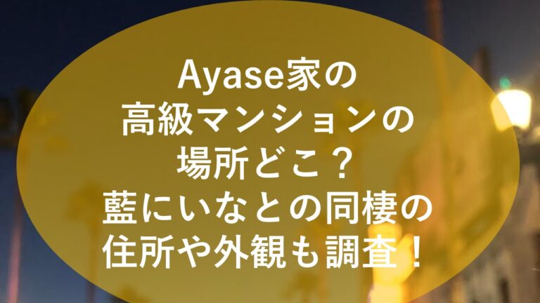 Ayase家の高級マンションの場所どこ？藍にいなとの同棲の住所や外観も調査！